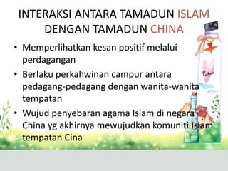 INTERAKSI ANTARA TAMADUN ISLAM
     DENGAN TAMADUN CHINA
• Memperlihatkan kesan positif melalui
  perdagangan
• Berlaku perkahwinan campur antara
  pedagang-pedagang dengan wanita-wanita
  tempatan
• Wujud penyebaran agama Islam di negara
  China yg akhirnya mewujudkan komuniti Islam
  tempatan Cina
 