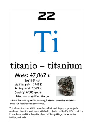 22
Ti
titanio – titanium
Mass: 47,867 u
[Ar]3d2 
4s2 
Melting point: 1941 K
Boiling point: 3560 K
Density: 4.506 g/cm3
Discovery: William Gregor
It has a low density and is a strong, lustrous, corrosion-resistant
transition metal with a silver color.
The element occurs within a number of mineral deposits, principally
rutile and ilmenite, which are widely distributed in the Earth's crust and
lithosphere, and it is found in almost all living things, rocks, water
bodies, and soils.
 