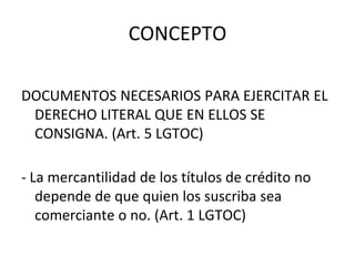CONCEPTO
DOCUMENTOS NECESARIOS PARA EJERCITAR EL
DERECHO LITERAL QUE EN ELLOS SE
CONSIGNA. (Art. 5 LGTOC)
- La mercantilidad de los títulos de crédito no
depende de que quien los suscriba sea
comerciante o no. (Art. 1 LGTOC)
 