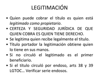 • Quien puede cobrar el título es quien está
legitimado como propietario.
• CERTEZA Y SEGURIDAD JURÍDICA DE QUE
QUIEN COBRA ES QUIEN TIENE DERECHO.
• Se legitima quien recibe legalmente el título.
• Título portador la legitimación obtiene quien
lo tiene en sus manos.
• Si no circuló el legitimado es el primer
beneficiario.
• Si el título circuló por endoso, arts 38 y 39
LGTOC… Verificar serie endosos.
LEGITIMACIÓN
 