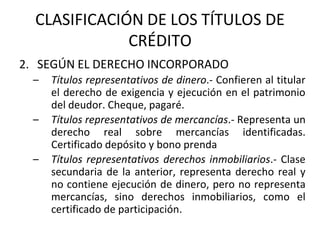CLASIFICACIÓN DE LOS TÍTULOS DE
CRÉDITO
2. SEGÚN EL DERECHO INCORPORADO
– Títulos representativos de dinero.- Confieren al titular
el derecho de exigencia y ejecución en el patrimonio
del deudor. Cheque, pagaré.
– Títulos representativos de mercancías.- Representa un
derecho real sobre mercancías identificadas.
Certificado depósito y bono prenda
– Títulos representativos derechos inmobiliarios.- Clase
secundaria de la anterior, representa derecho real y
no contiene ejecución de dinero, pero no representa
mercancías, sino derechos inmobiliarios, como el
certificado de participación.
 