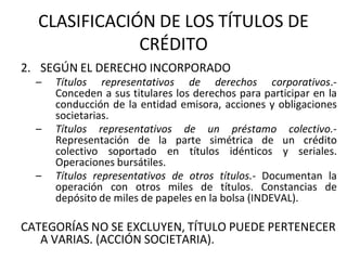 CLASIFICACIÓN DE LOS TÍTULOS DE
CRÉDITO
2. SEGÚN EL DERECHO INCORPORADO
– Títulos representativos de derechos corporativos.-
Conceden a sus titulares los derechos para participar en la
conducción de la entidad emisora, acciones y obligaciones
societarias.
– Títulos representativos de un préstamo colectivo.-
Representación de la parte simétrica de un crédito
colectivo soportado en títulos idénticos y seriales.
Operaciones bursátiles.
– Títulos representativos de otros títulos.- Documentan la
operación con otros miles de títulos. Constancias de
depósito de miles de papeles en la bolsa (INDEVAL).
CATEGORÍAS NO SE EXCLUYEN, TÍTULO PUEDE PERTENECER
A VARIAS. (ACCIÓN SOCIETARIA).
 