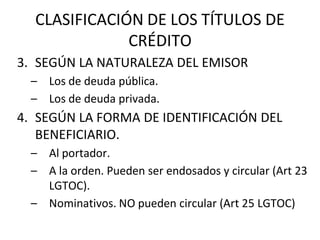 CLASIFICACIÓN DE LOS TÍTULOS DE
CRÉDITO
3. SEGÚN LA NATURALEZA DEL EMISOR
– Los de deuda pública.
– Los de deuda privada.
4. SEGÚN LA FORMA DE IDENTIFICACIÓN DEL
BENEFICIARIO.
– Al portador.
– A la orden. Pueden ser endosados y circular (Art 23
LGTOC).
– Nominativos. NO pueden circular (Art 25 LGTOC)
 