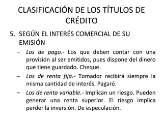 CLASIFICACIÓN DE LOS TÍTULOS DE
CRÉDITO
5. SEGÚN EL INTERÉS COMERCIAL DE SU
EMISIÓN
– Los de pago.- Los que deben contar con una
provisión al ser emitidos, pues dispone del dinero
que tiene guardado. Cheque.
– Los de renta fija.- Tomador recibirá siempre la
misma cantidad de interés. Pagaré.
– Los de renta variable.- Implican un riesgo. Pueden
generar una renta superior. El riesgo implica
perder la inversión. De especulación.
 