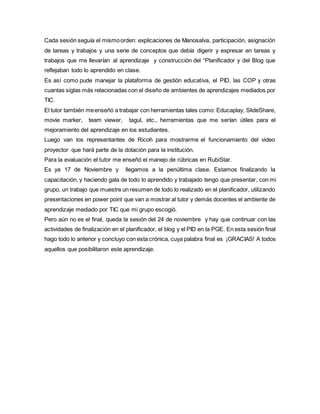 Cada sesión seguía el mismoorden: explicaciones de Manosalva, participación, asignación
de tareas y trabajos y una serie de conceptos que debía digerir y expresar en tareas y
trabajos que me llevarían al aprendizaje y construcción del “Planificador y del Blog que
reflejaban todo lo aprendido en clase.
Es así como pude manejar la plataforma de gestión educativa, el PID, las COP y otras
cuantas siglas más relacionadas con el diseño de ambientes de aprendizajes mediados por
TIC.
El tutor también meenseñó a trabajar con herramientas tales como: Educaplay, SlideShare,
movie marker, team viewer, tagul, etc., herramientas que me serían útiles para el
mejoramiento del aprendizaje en los estudiantes.
Luego van los representantes de Ricoh para mostrarme el funcionamiento del video
proyector que hará parte de la dotación para la institución.
Para la evaluación el tutor me enseñó el manejo de rúbricas en RubiStar.
Es ya 17 de Noviembre y llegamos a la penúltima clase. Estamos finalizando la
capacitación, y haciendo gala de todo lo aprendido y trabajado tengo que presentar, con mi
grupo, un trabajo que muestre un resumen de todo lo realizado en el planificador, utilizando
presentaciones en power point que van a mostrar al tutor y demás docentes el ambiente de
aprendizaje mediado por TIC que mi grupo escogió.
Pero aún no es el final, queda la sesión del 24 de noviembre y hay que continuar con las
actividades de finalización en el planificador, el blog y el PID en la PGE. En esta sesión final
hago todo lo anterior y concluyo con esta crónica, cuya palabra final es ¡GRACIAS! A todos
aquellos que posibilitaron este aprendizaje.
 