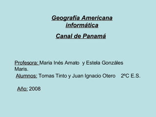 Geografía Americana informática Canal de Panamá   Profesora:  Maria Inés Amato  y Estela Gonzáles Maris. Año:  2008 Alumnos:  T omas Tinto y Juan Ignacio Otero  2ºC E.S. 