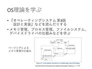 OS理論を学ぶ
• 『オペレーティングシステム 第3版
設計と実装』などを読んだりする
• メモリ管理、プロセス管理、ファイルシステム、
デバイスドライバの仕組みなどを学ぶ
Intel 64 and IA-32 Architectures Software Developer’s Manual より引用
ページングによる
メモリ管理の仕組み
 