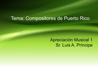 Tema: Compositores de Puerto Rico
Apreciación Musical 1
Sr. Luis A. Príncipe
 