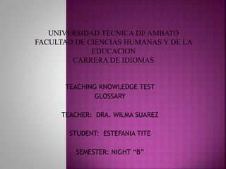 TEACHING KNOWLEDGE TEST 
GLOSSARY 
TEACHER: DRA. WILMA SUAREZ 
STUDENT: ESTEFANIA TITE 
SEMESTER: NIGHT “B” 
 