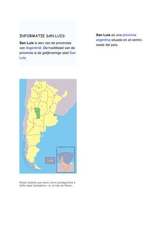 INFORMATIE SAN LUIS:                             San Luis es una provincia
                                                 argentina situada en el centro-
San Luis is een van de provincies
                                                 oeste del país.
van Argentinië. De hoofdstad van de
provincie is de gelijknamige stad San
Luis.




Eliseo Subiela que tiene como protagonista a
Sofía Gala Castiglione -sí, la hija de Moria-.
 