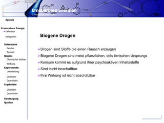 Erneuerbare Energien
2 /24
Erneurebare Energie
Agenda
© Alexandra Borysenko
Kategorien
Familie
Tomate
Qualitativ
Quantitativ
Nikotin
Solanaceae
Chemischer Aufbau
Wirkung
Experimente
Unterteilung
Qualitativ
Quantitativ
Ergebnisse
Danksagung
Definition
Quellen
Biogene Drogen
Drogen sind Stoffe die einen Rausch erzeugen
Biogene Drogen sind meist pflanzlichen, teils tierischen Ursprungs
Konsum kommt es aufgrund ihrer psychoaktiven Inhaltsstoffe
Sind leicht beschaffbar
Ihre Wirkung ist nicht abschätzbar
>
 