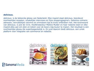 delicious.  delicious. is de lekkerste glossy van Nederland. Elke maand staat delicious. boordevol overheerlijke recepten, smakelijke interviews en fijne shoppingpagina’s. Geheime culinaire adressen, verrukkelijke columns en onmisbare tips & tricks ontbreken niet. Het toverwoord van delicious. is joie de vivre. Hoofdredacteur Makkie Mulder en haar redactie doen er elke maand alles aan om eten en koken voor de lezers nóg leuker te maken. Het resultaat is een overheerlijke glossy die supertoegankelijk is. En juist daarom biedt delicious. een uniek platform voor integratie van commercie en redactie. 