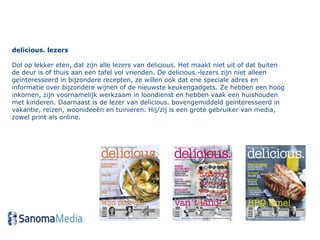 delicious. lezers Dol op lekker eten, dat zijn alle lezers van delicious. Het maakt niet uit of dat buiten de deur is of thuis aan een tafel vol vrienden. De delicious.-lezers zijn niet alleen geïnteresseerd in bijzondere recepten, ze willen ook dat ene speciale adres en informatie over bijzondere wijnen of de nieuwste keukengadgets. Ze hebben een hoog inkomen, zijn voornamelijk werkzaam in loondienst en hebben vaak een huishouden met kinderen. Daarnaast is de lezer van delicious. bovengemiddeld geïnteresseerd in vakantie, reizen, woonideeën en tuinieren. Hij/zij is een grote gebruiker van media, zowel print als online. 