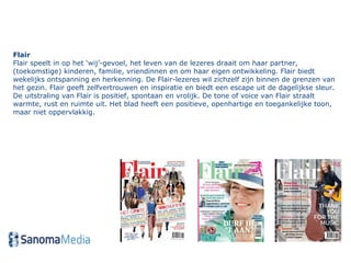 Flair Flair speelt in op het ‘wij’-gevoel, het leven van de lezeres draait om haar partner, (toekomstige) kinderen, familie, vriendinnen en om haar eigen ontwikkeling. Flair biedt wekelijks ontspanning en herkenning. De Flair-lezeres wil zichzelf zijn binnen de grenzen van het gezin. Flair geeft zelfvertrouwen en inspiratie en biedt een escape uit de dagelijkse sleur. De uitstraling van Flair is positief, spontaan en vrolijk. De tone of voice van Flair straalt warmte, rust en ruimte uit. Het blad heeft een positieve, openhartige en toegankelijke toon, maar niet oppervlakkig.  