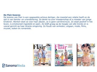 De Flair-lezeres  De lezeres van Flair is een opgewekte actieve dertiger, die meestal een relatie heeft en de spil is van familie- en vriendenkring. Ze denkt na over moederschap of is moeder van jonge kinderen. Werken doet ze voor haar plezier, ze is geen carrièrevrouw. Ze staat positief in het leven, is emotioneel ingesteld en open. Ze blijft graag op de hoogte van alle trends en is vooral gericht op haar directe omgeving. Ze houdt van winkelen, uitgaan, mode, films, muziek, koken en romantiek.  