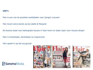 USP’s  Flair is een van de grootste weekbladen voor (jonge) vrouwen  Flair levert extra bereik op bij Libelle & Margriet  De lezeres staat voor belangrijke keuzes in haar leven en staan open voor nieuwe dingen  Flair is herkenbaar, bereikbaar en inspirerend  Flair speelt in op het wij-gevoel 