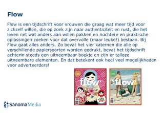 Flow Flow is een tijdschrift voor vrouwen die graag wat meer tijd voor zichzelf willen, die op zoek zijn naar authenticiteit en rust, die het leven net wat anders aan willen pakken en nuchtere en praktische oplossingen zoeken voor dat overvolle (maar leuke!) bestaan. Bij Flow gaat alles anders. Zo bevat het vier katernen die alle op verschillende papiersoorten worden gedrukt, bevat het tijdschrift achterin steeds een uitneembaar boekje en zijn er talloze uitneembare elementen. En dat betekent ook heel veel mogelijkheden voor adverteerders!  