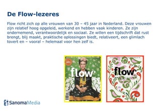 De Flow-lezeres  Flow richt zich op alle vrouwen van 30 – 45 jaar in Nederland. Deze vrouwen zijn relatief hoog opgeleid, werkend en hebben vaak kinderen. Ze zijn ondernemend, verantwoordelijk en sociaal. Ze willen een tijdschrift dat rust brengt, blij maakt, praktische oplossingen biedt, relativeert, een glimlach tovert en – vooral – helemaal voor hen zelf is. 