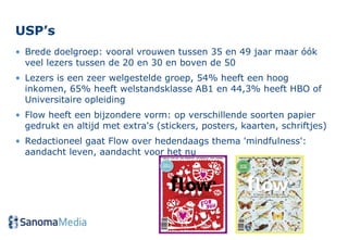 USP’s  Brede doelgroep: vooral vrouwen tussen 35 en 49 jaar maar óók veel lezers tussen de 20 en 30 en boven de 50  Lezers is een zeer welgestelde groep, 54% heeft een hoog inkomen, 65% heeft welstandsklasse AB1 en 44,3% heeft HBO of Universitaire opleiding  Flow heeft een bijzondere vorm: op verschillende soorten papier gedrukt en altijd met extra's (stickers, posters, kaarten, schriftjes) Redactioneel gaat Flow over hedendaags thema 'mindfulness': aandacht leven, aandacht voor het nu 