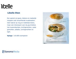 Libelle Eten

Een special vol goeie, lekkere en makkelijk
recepten met verschillende invalshoeken.
Veel nadruk op vlug en makkelijk koken,
maar ook interessant voor de gourmetkok.
Van tussendoortjes, lunchgerechten, zoete
gerechten, salades, lunchgerechten en
light.

Oplage: 110.000 exemplaren
 