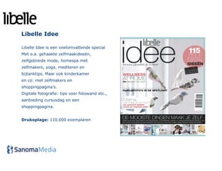 Libelle Idee

Libelle Idee is een veelomvattende special
Met o.a. gehaakte zelfmaakideeën,
zelfgebreide mode, homespa met
zelfmakers, yoga, mediteren en
bijtanktips. Maar ook kinderkamer
en co: met zelfmakers en
shoppingpagina’s.
Digitale fotografie: tips voor fotowand etc.,
aanbieding cursusdag en een
shoppingpagina.


Drukoplage: 110.000 exemplaren
 