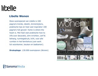 Libelle Wonen
Deze woonspecial van Libelle is 100
pagina's trends, ideeën, binnenkijkers,
praktische tips en heel veel inspiratie! 100
pagina's het gevoel: home is where the
heart is. Met heel veel praktische how to
info over decoratie, slim inrichten, verf &
behang, ruimtegebruik, licht, voor alle
ruimten in het familiehuis (van werk
tot woonkamer, keuken en badkamer).


Drukoplage: 130.000 exemplaren (Wonen)
 