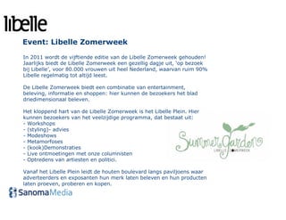 Event: Libelle Zomerweek

In 2011 wordt de vijftiende editie van de Libelle Zomerweek gehouden!
Jaarlijks biedt de Libelle Zomerweek een gezellig dagje uit, ‘op bezoek
bij Libelle’, voor 80.000 vrouwen uit heel Nederland, waarvan ruim 90%
Libelle regelmatig tot altijd leest.

De Libelle Zomerweek biedt een combinatie van entertainment,
beleving, informatie en shoppen: hier kunnen de bezoekers het blad
driedimensionaal beleven.

Het kloppend hart van de Libelle Zomerweek is het Libelle Plein. Hier
kunnen bezoekers van het veelzijdige programma, dat bestaat uit:
- Workshops
- (styling)- advies
- Modeshows
- Metamorfoses
- (kook)Demonstraties
- Live ontmoetingen met onze columnisten
- Optredens van artiesten en politici.

Vanaf het Libelle Plein leidt de houten boulevard langs paviljoens waar
adverteerders en exposanten hun merk laten beleven en hun producten
laten proeven, proberen en kopen.
 