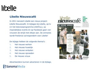 Libelle Nieuwscafé
In 2011 lanceert Libelle een nieuw project:
Libelle Nieuwscafé. In bijlages bij Libelle, op tv
(in het televisieprogramma Life4You), op
maandelijkse events én op Facebook gaan vier
vrouwen de strijd met elkaar aan. De winnares
wordt freelance correspondent voor Libelle!


De bijlage hebben de volgende thema’s:
1.    Het nieuwe werken
2.    Het nieuwe huwelijk
3.    Het nieuwe winkelen
4.    Het nieuwe opvoeden
5.    De nieuwe vrouw


Adverteerders kunnen adverteren in de bijlage.
 