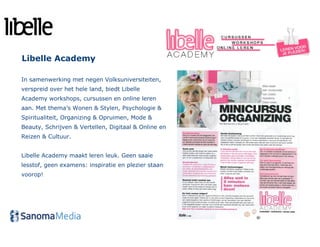 Libelle Academy

In samenwerking met negen Volksuniversiteiten,
verspreid over het hele land, biedt Libelle
Academy workshops, cursussen en online leren
aan. Met thema’s Wonen & Stylen, Psychologie &
Spiritualiteit, Organizing & Opruimen, Mode &
Beauty, Schrijven & Vertellen, Digitaal & Online en
Reizen & Cultuur.


Libelle Academy maakt leren leuk. Geen saaie
lesstof, geen examens: inspiratie en plezier staan
voorop!
 