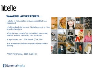 WAAROM ADVERTEREN….
•Libelle is het grootste vrouwenweekblad van
Nederland

•Multimediaal sterk merk: Website, event en line
brand extensions

•Praktisch en creatief op het gebied van mode,
beauty, wonen, toerisme, tuin en wonen

•Lage kosten per 1.000 bereik (€11,20) *

•De lezeressen hebben een sterke lezers-blad-
binding



*NOM PrintMonitor 2009-II/2010-I




  *Bron: NOM Printmonitor 2008-II/2009-I
 