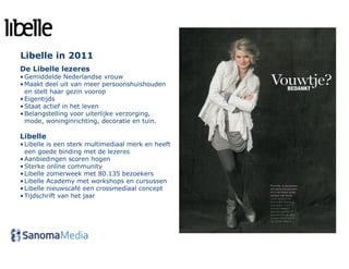 Libelle in 2011
De Libelle lezeres
• Gemiddelde Nederlandse vrouw
• Maakt deel uit van meer persoonshuishouden
  en stelt haar gezin voorop
• Eigentijds
• Staat actief in het leven
• Belangstelling voor uiterlijke verzorging,
  mode, woninginrichting, decoratie en tuin.

Libelle
• Libelle is een sterk multimediaal merk en heeft
  een goede binding met de lezeres
• Aanbiedingen scoren hogen
• Sterke online community
• Libelle zomerweek met 80.135 bezoekers
• Libelle Academy met workshops en cursussen
• Libelle nieuwscafé een crossmediaal concept
• Tijdschrift van het jaar
 