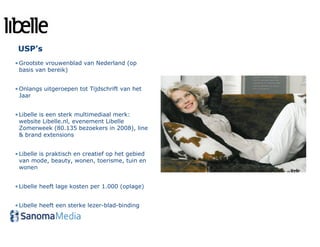 USP’s
• Grootste vrouwenblad van Nederland (op
  basis van bereik)


• Onlangs uitgeroepen tot Tijdschrift van het
  Jaar


• Libelle is een sterk multimediaal merk:
  website Libelle.nl, evenement Libelle
  Zomerweek (80.135 bezoekers in 2008), line
  & brand extensions


• Libelle is praktisch en creatief op het gebied
  van mode, beauty, wonen, toerisme, tuin en
  wonen


• Libelle heeft lage kosten per 1.000 (oplage)


• Libelle heeft een sterke lezer-blad-binding
 