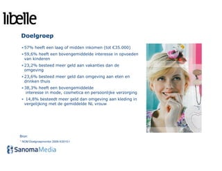 Doelgroep
 • 57% heeft een laag of midden inkomen (tot €35.000)
 • 59,6% heeft een bovengemiddelde interesse in opvoeden
   van kinderen
 • 23,2% besteed meer geld aan vakanties dan de
   omgeving
 • 23,6% besteed meer geld dan omgeving aan eten en
   drinken thuis
 • 38,3% heeft een bovengemiddelde
    interesse in mode, cosmetica en persoonlijke verzorging
 • 14,8% besteedt meer geld dan omgeving aan kleding in
  vergelijking met de gemiddelde NL vrouw




Bron:
* NOM Doelgroepmonitor 2009-II/2010-I
 