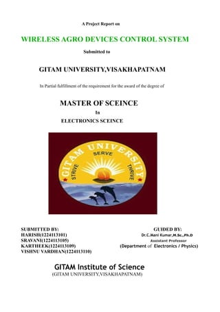 A Project Report on
WIRELESS AGRO DEVICES CONTROL SYSTEM
Submitted to
GITAM UNIVERSITY,VISAKHAPATNAM
In Partial fulfillment of the requirement for the award of the degree of
MASTER OF SCEINCE
In
ELECTRONICS SCEINCE
SUBMITTED BY: GUIDED BY:
HARISH(1224113101) Dr.C.Mani Kumar,M.Sc.,Ph.D
SRAVANI(1224113105) Assistant Professor
KARTHEEK(1224113109) (Department of Electronics / Physics)
VISHNU VARDHAN(1224113110)
GITAM Institute of Science
(GITAM UNIVERSITY,VISAKHAPATNAM)
 