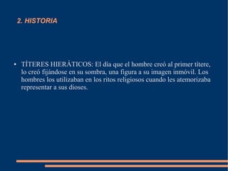 2. HISTORIA
● TÍTERES HIERÁTICOS: El día que el hombre creó al primer títere,
lo creó fijándose en su sombra, una figura a su imagen inmóvil. Los
hombres los utilizaban en los ritos religiosos cuando les atemorizaba
representar a sus dioses.
 