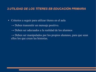 3.UTILIDAD DE LOS TÍTERES EB EDUCACIÓN PRIMARIA
● Criterios a seguir para utilizar títeres en el aula
→ Deben transmitir un mensaje positivo.
→ Deben ser adecuados a la realidad de los alumnos
→ Deben ser manipulados por los propios alumnos, para que sean
ellos los que creen las historias.
 