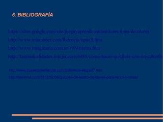 6. BIBLIOGRAFÍA
https://sites.google.com/site/juegayaprendeconlostiteres/tipos-de-titeres
http://www.teiamoner.com/llicencia/tipusE.htm
http://www.imaginaria.com.ar/19/9/titeres.htm
http://lasmanualidades.imujer.com/6488/como-hacer-un-titere-con-un-calcetin
http://www.cosasdelainfancia.com/biblioteca-etapa27.htm
http://titerenet.com/2012/02/06/guiones-de-teatro-de-titeres-para-ninos-y-ninas/
 