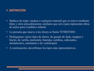 1. DEFINICIÓN
● Muñeco de trapo, madera o cualquier material que se mueve mediante
hilos y otros procedimientos similares que sirve para representar obras
de teatro para el público infantil.
● La persona que mueve a los títeres se llama TITIRITERO
● Distingumos varios tipos de títeres: de guante de dedo, muppet o
bocón, de varilla, marioneta, bunraku, sombras, cabezudos,
animatronics, autómatas o de ventriloquia
● A continuación, describimos los tipos más representativos
 