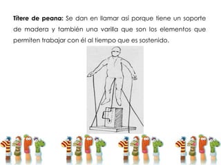 Títere de peana: Se dan en llamar así porque tiene un soporte
de madera y también una varilla que son los elementos que
permiten trabajar con él al tiempo que es sostenido.
 
