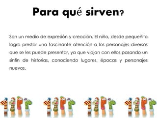 Para qué sirven?
Son un medio de expresión y creación. El niño, desde pequeñito
logra prestar una fascinante atención a los personajes diversos
que se les puede presentar, ya que viajan con ellos pasando un
sinfín de historias, conociendo lugares, épocas y personajes
nuevos.
 
