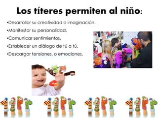 Los títeres permiten al niño:
•Desarrollar su creatividad o imaginación.
•Manifestar su personalidad.
•Comunicar sentimientos.
•Establecer un diálogo de tú a tú.
•Descargar tensiones, o emociones.
 