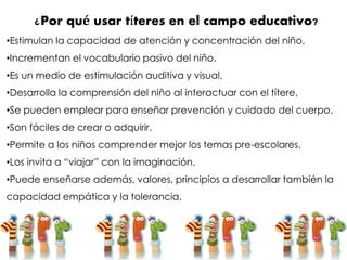 ¿Por qué usar títeres en el campo educativo?
•Estimulan la capacidad de atención y concentración del niño.
•Incrementan el vocabulario pasivo del niño.
•Es un medio de estimulación auditiva y visual.
•Desarrolla la comprensión del niño al interactuar con el títere.
•Se pueden emplear para enseñar prevención y cuidado del cuerpo.
•Son fáciles de crear o adquirir.
•Permite a los niños comprender mejor los temas pre-escolares.
•Los invita a “viajar” con la imaginación.
•Puede enseñarse además, valores, principios a desarrollar también la
capacidad empática y la tolerancia.
 