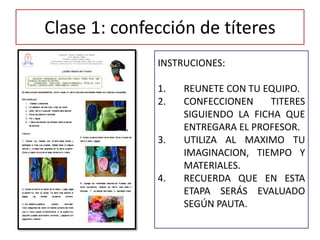 Clase 1: confección de títeres
INSTRUCIONES:
1. REUNETE CON TU EQUIPO.
2. CONFECCIONEN TITERES
SIGUIENDO LA FICHA QUE
ENTREGARA EL PROFESOR.
3. UTILIZA AL MAXIMO TU
IMAGINACION, TIEMPO Y
MATERIALES.
4. RECUERDA QUE EN ESTA
ETAPA SERÁS EVALUADO
SEGÚN PAUTA.
 