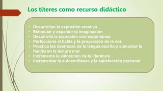 Los títeres como recurso didáctico
• Desarrollan la expresión creativa
• Estimular y expandir la imaginación
• Desarrolla la expresión oral espontánea
• Perfecciona el habla y la proyección de la voz
• Practica las destrezas de la lengua escrita y aumentar la
fluidez en la lectura oral
• Incrementa la valoración de la literatura
• Incrementar la autoconfianza y la satisfacción personal
 