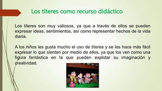 Los títeres como recurso didáctico
Los títeres son muy valiosos, ya que a través de ellos se pueden
expresar ideas, sentimientos, así como representar hechos de la vida
diaria.
A los niños les gusta mucho el uso de títeres y se les hace más fácil
expresar lo que sienten por medio de ellos, ya que los ven como una
figura fantástica en la que pueden explotar su imaginación y
creatividad.
 
