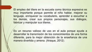 El empleo del títere en la escuela como técnica expresiva es
muy importante porque permite al niño hablar, mejorar su
lenguaje, enriquecer su vocabulario, aprender a escuchar a
los demás, crear sus propios personajes, sus diálogos,
fabricar y manipular sus títeres.
Es un recurso valioso de uso en el aula porque ayuda a
desarrollar la transmisión de los conocimientos de una forma
diferente, para la mejor obtención de la enseñanza de una
manera divertida y amena. (Araque, 2012).
 