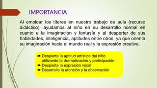 IMPORTANCIA
Al emplear los títeres en nuestro trabajo de aula (recurso
didáctico), ayudamos al niño en su desarrollo normal en
cuanto a la imaginación y fantasía y al despertar de sus
habilidades, inteligencia, aptitudes entre otros; ya que orienta
su imaginación hacia el mundo real y la expresión creativa.
 Despierta la aptitud artística del niño
utilizando la dramatización y participación.
 Despierta la expresión vocal
 Desarrolla la atención y la observación
 