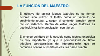 El objetivo de aplicar juegos teatrales no es formar
actores sino utilizar el teatro como un vehículo de
crecimiento grupal y, según el contexto, también como
recurso didáctico. Dentro de estos juegos teatrales es
que incluimos la improvisación con títeres.
El empleo del títere en la escuela como técnica expresiva
es muy importante, ya que la personalidad del títere
adquiere características del intérprete-niño, que se
comunica con los otros títeres casi sin darse cuenta.
LA FUNCIÓN DEL MAESTRO
 