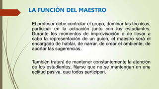 El profesor debe controlar el grupo, dominar las técnicas,
participar en la actuación junto con los estudiantes.
Durante los momentos de improvisación o de llevar a
cabo la representación de un guion, el maestro será el
encargado de hablar, de narrar, de crear el ambiente, de
aportar las sugerencias.
También tratará de mantener constantemente la atención
de los estudiantes, fijarse que no se mantengan en una
actitud pasiva, que todos participen.
LA FUNCIÓN DEL MAESTRO
 