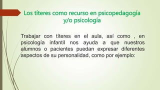 Los títeres como recurso en psicopedagogía
y/o psicología
Trabajar con títeres en el aula, así como , en
psicología infantil nos ayuda a que nuestros
alumnos o pacientes puedan expresar diferentes
aspectos de su personalidad, como por ejemplo:
 